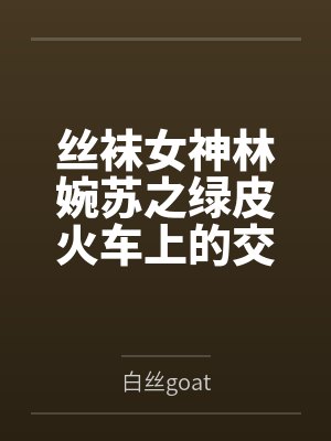 丝袜女神林婉苏之绿皮火车上的交媾盛宴